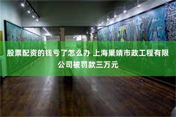 股票配资的钱亏了怎么办 上海巢靖市政工程有限公司被罚款三万元