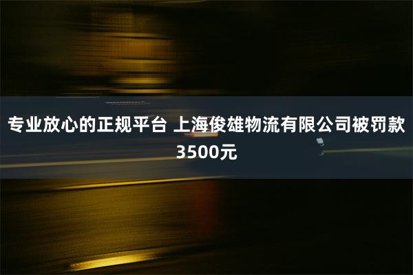 专业放心的正规平台 上海俊雄物流有限公司被罚款3500元