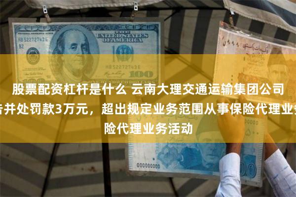 股票配资杠杆是什么 云南大理交通运输集团公司被警告并处罚款3万元，超出规定业务范围从事保险代理业务活动