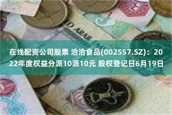 在线配资公司股票 洽洽食品(002557.SZ)：2022年度权益分派10派10元 股权登记日6月19日