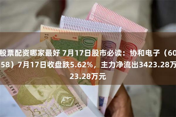 股票配资哪家最好 7月17日股市必读：协和电子（605258）7月17日收盘跌5.62%，主力净流出3423.28万元