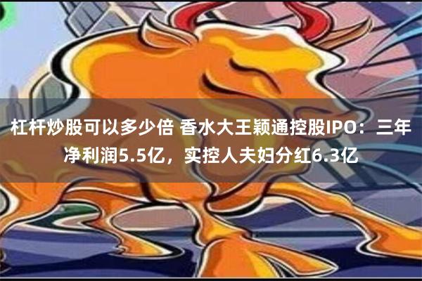 杠杆炒股可以多少倍 香水大王颖通控股IPO：三年净利润5.5亿，实控人夫妇分红6.3亿