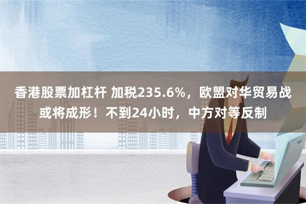 香港股票加杠杆 加税235.6%，欧盟对华贸易战或将成形！不到24小时，中方对等反制