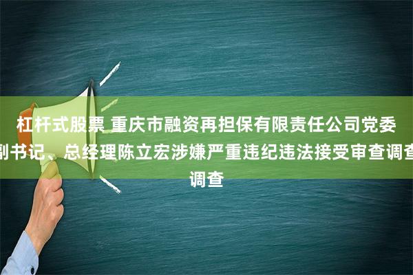 杠杆式股票 重庆市融资再担保有限责任公司党委副书记、总经理陈立宏涉嫌严重违纪违法接受审查调查