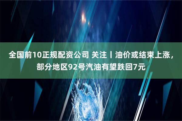 全国前10正规配资公司 关注丨油价或结束上涨，部分地区92号汽油有望跌回7元