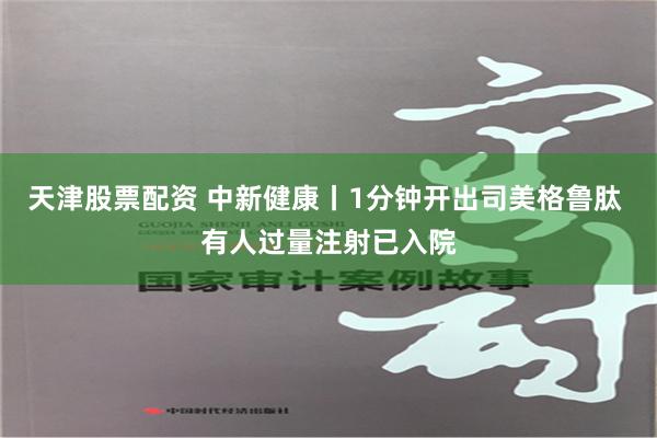 天津股票配资 中新健康丨1分钟开出司美格鲁肽 有人过量注射已入院