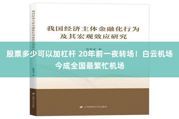 股票多少可以加杠杆 20年前一夜转场！白云机场今成全国最繁忙机场