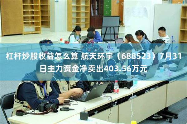 杠杆炒股收益怎么算 航天环宇（688523）7月31日主力资金净卖出403.56万元