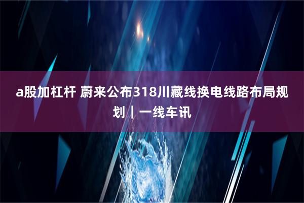 a股加杠杆 蔚来公布318川藏线换电线路布局规划｜一线车讯