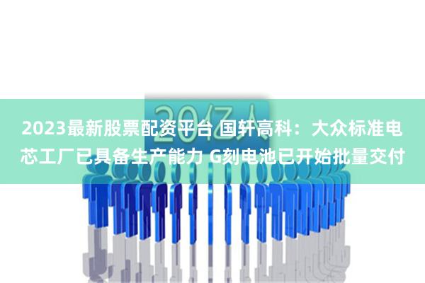 2023最新股票配资平台 国轩高科：大众标准电芯工厂已具备生产能力 G刻电池已开始批量交付