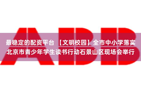 最稳定的配资平台 【文明校园】全市中小学落实北京市青少年学生读书行动石景山区现场会举行