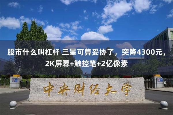 股市什么叫杠杆 三星可算妥协了，突降4300元，2K屏幕+触控笔+2亿像素