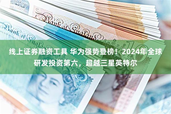 线上证券融资工具 华为强势登榜！2024年全球研发投资第六，超越三星英特尔