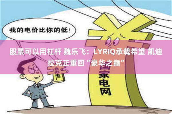 股票可以用杠杆 魏乐飞：LYRIQ承载希望 凯迪拉克正重回“豪华之巅”