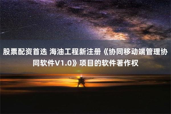 股票配资首选 海油工程新注册《协同移动端管理协同软件V1.0》项目的软件著作权